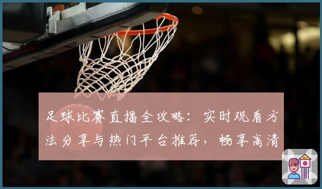 足球比赛直播全攻略：实时观看方法分享与热门平台推荐，畅享高清赛事体验