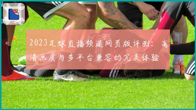 2023足球直播频道网页版评测：高清画质与多平台兼容的完美体验