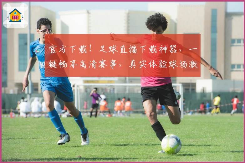 官方下载！足球直播下载神器，一键畅享高清赛事，真实体验球场激情