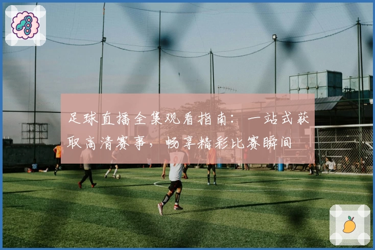 足球直播全集观看指南：一站式获取高清赛事，畅享精彩比赛瞬间
