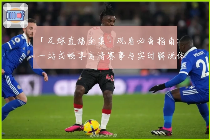 「足球直播全集」观看必备指南：一站式畅享高清赛事与实时解说体验