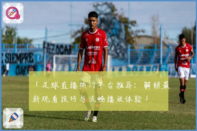 「足球直播热门平台推荐：解锁最新观看技巧与流畅播放体验」
