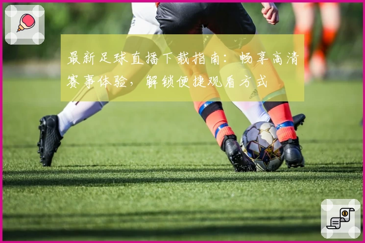 最新足球直播下载指南：畅享高清赛事体验，解锁便捷观看方式