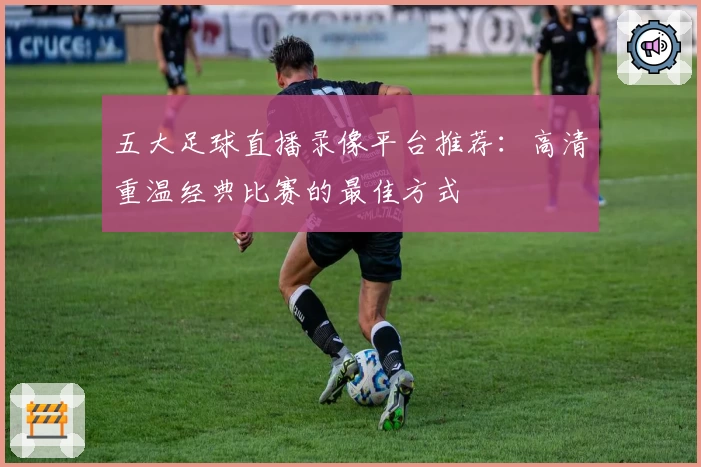 五大足球直播录像平台推荐：高清重温经典比赛的最佳方式