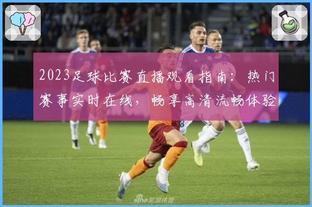 2023足球比赛直播观看指南：热门赛事实时在线，畅享高清流畅体验