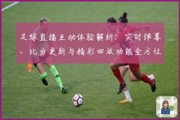 足球直播互动体验解析：实时弹幕、比分更新与精彩回放功能全方位评测