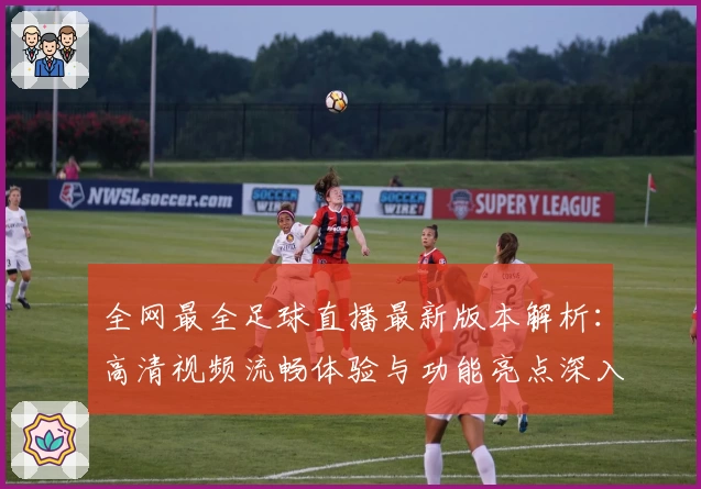 全网最全足球直播最新版本解析：高清视频流畅体验与功能亮点深入剖析