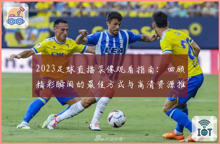 2023足球直播录像观看指南：回顾精彩瞬间的最佳方式与高清资源推荐